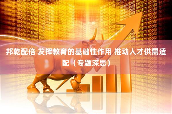 邦乾配倍 发挥教育的基础性作用 推动人才供需适配（专题深思）