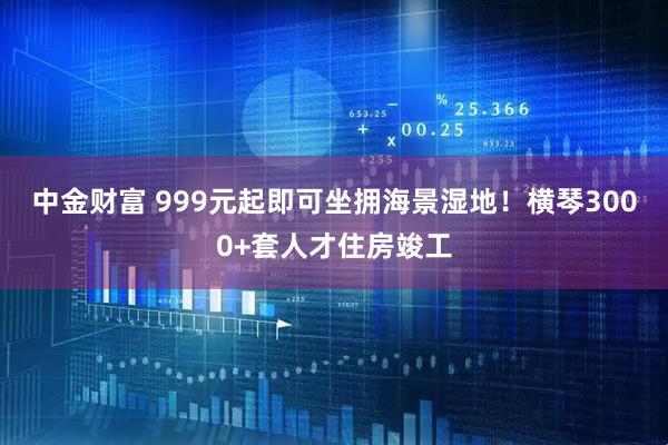 中金财富 999元起即可坐拥海景湿地！横琴3000+套人才住房竣工