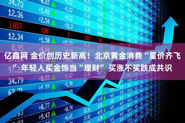 亿鑫网 金价创历史新高！北京黄金消费“量价齐飞” 年轻人买金饰当“理财” 买涨不买跌成共识