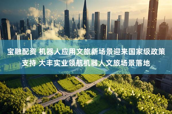 宝融配资 机器人应用文旅新场景迎来国家级政策支持 大丰实业领航机器人文旅场景落地