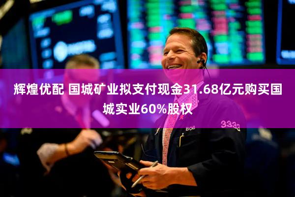 辉煌优配 国城矿业拟支付现金31.68亿元购买国城实业60%股权