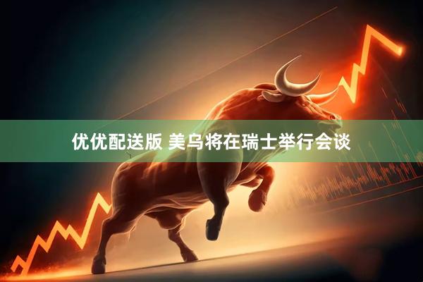 优优配送版 美乌将在瑞士举行会谈