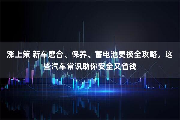 涨上策 新车磨合、保养、蓄电池更换全攻略，这些汽车常识助你安全又省钱