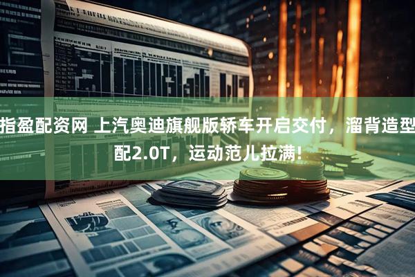 指盈配资网 上汽奥迪旗舰版轿车开启交付，溜背造型配2.0T，运动范儿拉满!