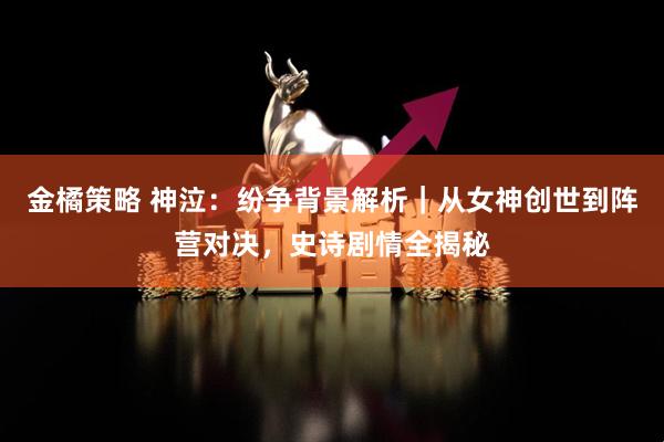 金橘策略 神泣：纷争背景解析｜从女神创世到阵营对决，史诗剧情全揭秘