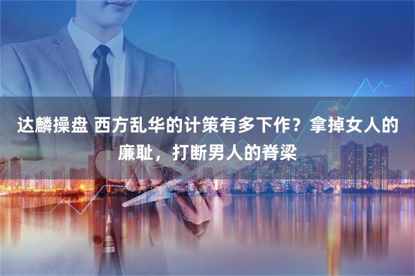 达麟操盘 西方乱华的计策有多下作？拿掉女人的廉耻，打断男人的脊梁