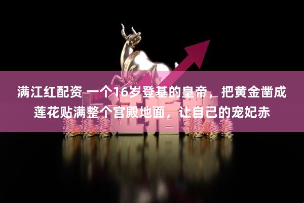 满江红配资 一个16岁登基的皇帝，把黄金凿成莲花贴满整个宫殿地面，让自己的宠妃赤