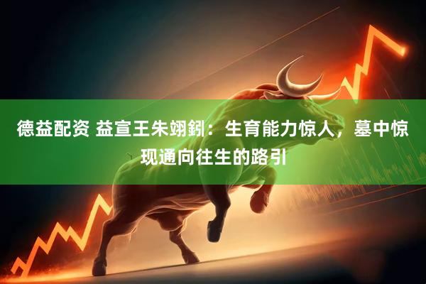 德益配资 益宣王朱翊鈏：生育能力惊人，墓中惊现通向往生的路引